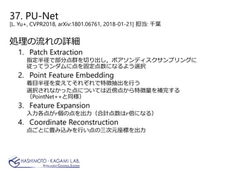 37. PU-Net
[L. Yu+, CVPR2018, arXiv:1801.06761, 2018-01-21] 担当: 千葉
処理の流れの詳細
1. Patch Extraction
指定半径で部分点群を切り出し，ポアソンディスクサンプリングに
従ってランダムに点を固定点数になるよう選択
2. Point Feature Embedding
着目半径を変えてそれぞれで特徴抽出を行う
選択されなかった点については近傍点から特徴量を補完する
（PointNet++と同様）
3. Feature Expansion
入力各点が𝑟𝑟個の点を出力（合計点数は𝑟𝑟倍になる）
4. Coordinate Reconstruction
点ごとに畳み込みを行い点の三次元座標を出力
 
