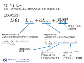 37. PU-Net
[L. Yu+, CVPR2018, arXiv:1801.06761, 2018-01-21] 担当: 千葉
ロスの設計
Reconstruction Loss:
入出力点群間のEarth Mover’s Distance
Repulsion Loss:
入力点から少しばらけるよう設計
近傍点と近づき
すぎないようにする
離れたら
ペナルティーを減衰
𝑖𝑖番目の点の
K近傍
パラメータの
L2正則化
 