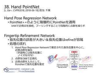 38. Hand PointNet
[L. Ge+, CVPR2018, 2018-06-18] 担当: 千葉
Hand Pose Regression Network
• PointNet++のように階層的にPointNetを適用
kNNで近傍点を接続，プーリングすることで段階的に点数を減らす
Fingertip Refinement Network
• 指先位置の誤差が大きい＆指先位置はrefineが容易
• 処理の流れ
1. Hand Pose Regression Networkで推定された指先位置を中心に，
近傍点群を抽出
（学習時には指先位置に
ノイズを付与）
2. 点群をOBBで正規化
3. 近傍点群を入力として，
PointNetで指先位置を推定
 