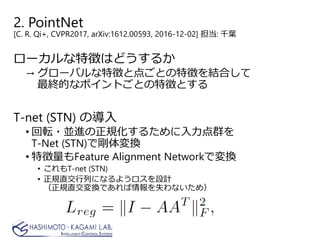 2. PointNet
[C. R. Qi+, CVPR2017, arXiv:1612.00593, 2016-12-02] 担当: 千葉
ローカルな特徴はどうするか
→ グローバルな特徴と点ごとの特徴を結合して
最終的なポイントごとの特徴とする
T-net (STN) の導入
• 回転・並進の正規化するために入力点群を
T-Net (STN)で剛体変換
• 特徴量もFeature Alignment Networkで変換
• これもT-net (STN)
• 正規直交行列になるようロスを設計
（正規直交変換であれば情報を失わないため）
 