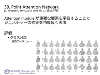 39. Point Attention Network
[C. Kingkan+, BMVC2018, 2018-09-03] 担当: 戸田
Attention module が重要な要素を学習することで
ジェスチャーの推定を精度良く実現
評価
• クラス分類
独自データセット
 