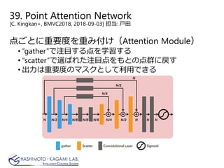 39. Point Attention Network
[C. Kingkan+, BMVC2018, 2018-09-03] 担当: 戸田
点ごとに重要度を重み付け（Attention Module）
• “gather”で注目する点を学習する
• “scatter”で選ばれた注目点をもとの点群に戻す
• 出力は重要度のマスクとして利用できる
 