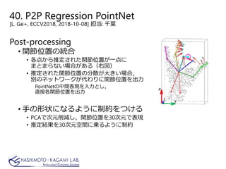 40. P2P Regression PointNet
[L. Ge+, ECCV2018, 2018-10-08] 担当: 千葉
Post-processing
• 関節位置の統合
• 各点から推定された関節位置が一点に
まとまらない場合がある（右図）
• 推定された関節位置の分散が大きい場合，
別のネットワークが代わりに関節位置を出力
PointNetの中間表現を入力とし，
直接各関節位置を出力
• 手の形状になるように制約をつける
• PCAで次元削減し，関節位置を30次元で表現
• 推定結果を30次元空間に乗るように制約
 