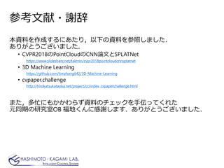 参考文献・謝辞
本資料を作成するにあたり，以下の資料を参照しました．
ありがとうございました．
• CVPR2018のPointCloudのCNN論文とSPLATNet
https://www.slideshare.net/takmin/cvpr2018pointcloudcnnsplatnet
• 3D Machine Learning
https://github.com/timzhang642/3D-Machine-Learning
• cvpaper.challenge
http://hirokatsukataoka.net/project/cc/index_cvpaperchallenge.html
また，多忙にもかかわらず資料のチェックを手伝ってくれた
元同期の研究室OB 福地くんに感謝します．ありがとうございました．
 