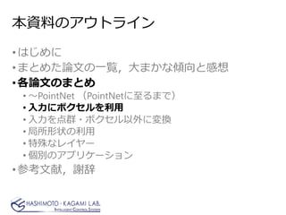 本資料のアウトライン
•はじめに
•まとめた論文の一覧，大まかな傾向と感想
•各論文のまとめ
• ～PointNet （PointNetに至るまで）
• 入力にボクセルを利用
• 入力を点群・ボクセル以外に変換
• 局所形状の利用
• 特殊なレイヤー
• 個別のアプリケーション
•参考文献，謝辞
 