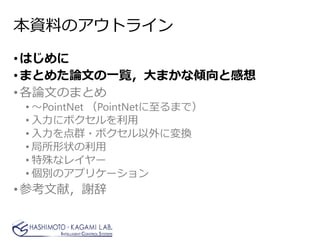 本資料のアウトライン
•はじめに
•まとめた論文の一覧，大まかな傾向と感想
•各論文のまとめ
• ～PointNet （PointNetに至るまで）
• 入力にボクセルを利用
• 入力を点群・ボクセル以外に変換
• 局所形状の利用
• 特殊なレイヤー
• 個別のアプリケーション
•参考文献，謝辞
 