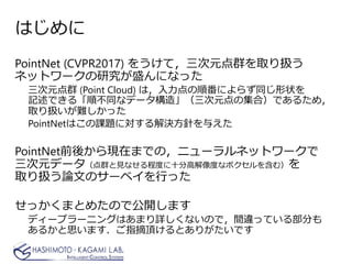 はじめに
PointNet (CVPR2017) をうけて，三次元点群を取り扱う
ネットワークの研究が盛んになった
三次元点群 (Point Cloud) は，入力点の順番によらず同じ形状を
記述できる「順不同なデータ構造」（三次元点の集合）であるため，
取り扱いが難しかった
PointNetはこの課題に対する解決方針を与えた
PointNet前後から現在までの，ニューラルネットワークで
三次元データ（点群と見なせる程度に十分高解像度なボクセルを含む）を
取り扱う論文のサーベイを行った
せっかくまとめたので公開します
ディープラーニングはあまり詳しくないので，間違っている部分も
あるかと思います．ご指摘頂けるとありがたいです
 