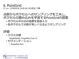 6. PointGrid
[T. Le+, CVPR2018, 2018-06-18] 担当: 千葉
点群からボクセルへのサンプリングを工夫し，
ボクセルの畳み込みを学習するPointGridの提案
• ボクセル中の点の座標を直接入力
• 各ボクセルで点数が等しくなるようサンプリング
評価
• クラス分類
ModelNet40, ShapeNet-Core v2
• セグメンテーション
• ShapeNet-Part
 