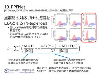 点群間の対応づけの成否を
ロスとする (N-tuple loss)
• 全Local Patch間で対応の成否を
判別する
• 対応が成立した組とそうでない
組の分布が区別しやすい
M∈RN×N :対応点である時は1，そうでなければ0
D∈RN×N :PPFNetで得られた特徴空間での距離
10. PPFNet
[H. Deng+, CVPR2018, arXiv:1802.02669, 2018-02-23] 担当: 戸田
対応点同士の特徴空間での
距離が近くなるように学習
非対応点同士の特徴空間での
距離が遠くなるように学習
 