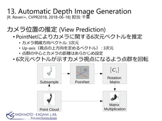 13. Automatic Depth Image Generation
[R. Roveri+, CVPR2018, 2018-06-18] 担当: 千葉
カメラ位置の推定 (View Prediction)
• PointNetによりカメラに関する6次元ベクトルを推定
• カメラ視線方向ベクトル: 3次元
• Up-axis（視点の上方向を定めるベクトル） : 3次元
• 点群の中心とカメラの距離はあらかじめ設定
• 6次元ベクトルが示すカメラ視点になるよう点群を回転
 