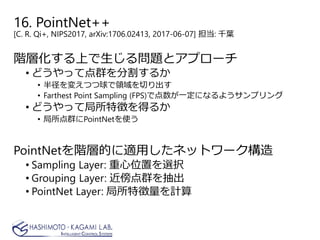 16. PointNet++
[C. R. Qi+, NIPS2017, arXiv:1706.02413, 2017-06-07] 担当: 千葉
階層化する上で生じる問題とアプローチ
• どうやって点群を分割するか
• 半径を変えつつ球で領域を切り出す
• Farthest Point Sampling (FPS)で点数が一定になるようサンプリング
• どうやって局所特徴を得るか
• 局所点群にPointNetを使う
PointNetを階層的に適用したネットワーク構造
• Sampling Layer: 重心位置を選択
• Grouping Layer: 近傍点群を抽出
• PointNet Layer: 局所特徴量を計算
 