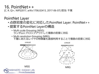16. PointNet++
[C. R. Qi+, NIPS2017, arXiv:1706.02413, 2017-06-07] 担当: 千葉
PointNet Layer
• 点群密度の変化に対応したPointNet Layer: PointNet++
• 提案するPointNet Leyerの構造
• Multi-scale Grouping (MSG):
ランダムにドロップアウトして複数の密度に対応
• Multi-resolution Grouping (MRG):
下層にあたるレイヤの特徴量も直接利用することで複数の密度に対応
MSG MRG
 