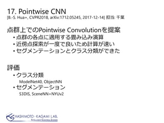 17. Pointwise CNN
[B.-S. Hua+, CVPR2018, arXiv:1712.05245, 2017-12-14] 担当: 千葉
点群上でのPointwise Convolutionを提案
• 点群の各点に適用する畳み込み演算
• 近傍点探索が一度で良いため計算が速い
• セグメンテーションとクラス分類ができた
評価
• クラス分類
ModelNet40, ObjectNN
• セグメンテーション
S3DIS, SceneNN+NYUv2
 
