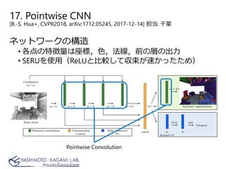 17. Pointwise CNN
[B.-S. Hua+, CVPR2018, arXiv:1712.05245, 2017-12-14] 担当: 千葉
ネットワークの構造
• 各点の特徴量は座標，色，法線，前の層の出力
• SERUを使用（ReLUと比較して収束が速かったため）
Pointwise Convolution
 