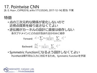 17. Pointwise CNN
[B.-S. Hua+, CVPR2018, arXiv:1712.05245, 2017-12-14] 担当: 千葉
特徴
• 点の三次元的な関係が変化しないので
近傍点探索を繰り返さなくてよい
• 逆伝搬がカーネルの設計に直接は依存しない
各サブドメインにどの点が含まれるかのみに依存
• Symmetric Functionになるよう設計しなくてよい
PointNetは順不同な入力に対応するため，Symmetric Functionを学習
Forward:
Backward:
 