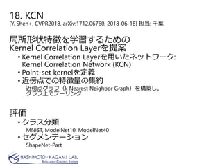 18. KCN
[Y. Shen+, CVPR2018, arXiv:1712.06760, 2018-06-18] 担当: 千葉
局所形状特徴を学習するための
Kernel Correlation Layerを提案
• Kernel Correlation Layerを用いたネットワーク:
Kernel Correlation Network (KCN)
• Point-set kernelを定義
• 近傍点での特徴量の集約
近傍点グラフ（k Nearest Neighbor Graph）を構築し，
グラフ上でプーリング
評価
• クラス分類
MNIST, ModelNet10, ModelNet40
• セグメンテーション
ShapeNet-Part
 