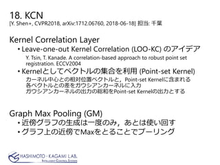 18. KCN
[Y. Shen+, CVPR2018, arXiv:1712.06760, 2018-06-18] 担当: 千葉
Kernel Correlation Layer
• Leave-one-out Kernel Correlation (LOO-KC) のアイデア
Y. Tsin, T. Kanade. A correlation-based approach to robust point set
registration. ECCV2004
• Kernelとしてベクトルの集合を利用 (Point-set Kernel)
カーネル中心との相対位置ベクトルと，Point-set Kernelに含まれる
各ベクトルとの差をガウシアンカーネルに入力
ガウシアンカーネルの出力の総和をPoint-set Kernelの出力とする
Graph Max Pooling (GM)
• 近傍グラフの生成は一度のみ，あとは使い回す
• グラフ上の近傍でMaxをとることでプーリング
 