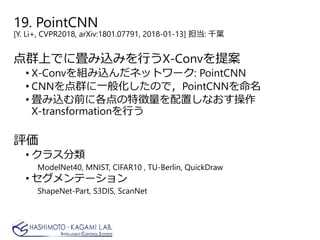 19. PointCNN
[Y. Li+, CVPR2018, arXiv:1801.07791, 2018-01-13] 担当: 千葉
点群上でに畳み込みを行うX-Convを提案
• X-Convを組み込んだネットワーク: PointCNN
• CNNを点群に一般化したので，PointCNNを命名
• 畳み込む前に各点の特徴量を配置しなおす操作
X-transformationを行う
評価
• クラス分類
ModelNet40, MNIST, CIFAR10 , TU-Berlin, QuickDraw
• セグメンテーション
ShapeNet-Part, S3DIS, ScanNet
 