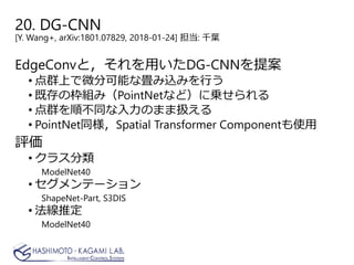 20. DG-CNN
[Y. Wang+, arXiv:1801.07829, 2018-01-24] 担当: 千葉
EdgeConvと，それを用いたDG-CNNを提案
• 点群上で微分可能な畳み込みを行う
• 既存の枠組み（PointNetなど）に乗せられる
• 点群を順不同な入力のまま扱える
• PointNet同様，Spatial Transformer Componentも使用
評価
• クラス分類
ModelNet40
• セグメンテーション
ShapeNet-Part, S3DIS
• 法線推定
ModelNet40
 