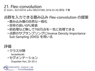 21. Flex-convolution
[F. Groh+, ACCV2018, arXiv:1803.07289, 2018-03-20] 担当: 千葉
点群を入力できる畳み込み Flex-convolution の提案
• 畳み込み層の自然な一般化
• 効率の良いGPU実装
• 前処理など無しで700万点を一気に処理できる
• 点群のサブサンプリングにInverse Density Importance
Sub-Sampling (IDISS) を用いる
評価
• クラス分類
ModelNet40
• セグメンテーション
ShapeNet-Part, 2D-3D-S
 