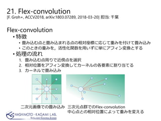 21. Flex-convolution
[F. Groh+, ACCV2018, arXiv:1803.07289, 2018-03-20] 担当: 千葉
Flex-convolution
• 特徴
• 畳み込む点と畳み込まれる点の相対座標に応じて重みを付けて畳み込み
• このときの重みを，活性化関数を用いずに単にアフィン変換とする
• 処理の流れ
1. 畳み込む点周りで近傍点を選択
2. 相対位置をアフィン変換してカーネルの各要素に割り当てる
3. カーネルで畳み込み
二次元画像での畳み込み 三次元点群でのFlex-convolution
中心点との相対位置によって重みを変える
 