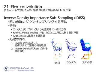 21. Flex-convolution
[F. Groh+, ACCV2018, arXiv:1803.07289, 2018-03-20] 担当: 千葉
Inverse Density Importance Sub-Sampling (IDISS)
• 粗い点群にダウンサンプリングする手法
• 特徴
• ランダムサンプリングよりも空間的に一様に分布
• Farthest Point Sampling (FPS) は点数の二乗に比例する計算量
• IDISSは点数に比例する計算量
• 処理の流れ
1. Inverse Densityとして
近傍点までの距離の和を取る
2. Inverse Densityが大きい点から
順に選択
元の点群ランダムIDISS
 