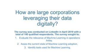 How are large corporations
leveraging their data
digitally?
The survey was conducted on LinkedIn in April 2019 with a
total of 140 qualified respondents. The survey sought to;
1. Evaluate the relevance of Machine Learning in operations
today,
2. Asses the current state of Machine Learning adoption,
3. Identify tools used for Machine Learning.
 