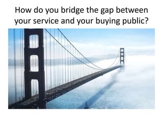 How do you bridge the gap between
your service and your buying public?
 