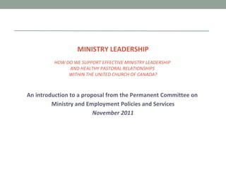 MINISTRY LEADERSHIP HOW DO WE SUPPORT EFFECTIVE MINISTRY LEADERSHIP  AND HEALTHY PASTORAL RELATIONSHIPS  WITHIN THE UNITED CHURCH OF CANADA? An introduction to a proposal from the Permanent Committee on  Ministry and Employment Policies and Services November 2011 
