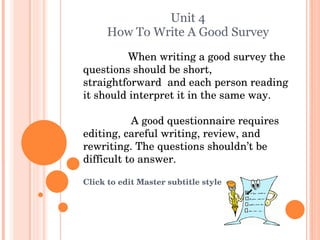 Unit 4 How To Write A Good Survey When writing a good survey the questions should be short, straightforward  and each person reading it should interpret it in the same way. A good questionnaire requires editing, careful writing, review, and rewriting. The questions shouldn’t be difficult to answer. 