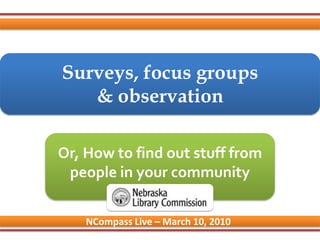 Surveys, focus groups& observation Or, How to find out stuff from people in your community NCompass Live – March 10, 2010 