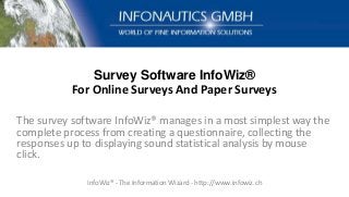 Survey Software InfoWiz®
For Online Surveys And Paper Surveys
The survey software InfoWiz® manages in a most simplest way the
complete process from creating a questionnaire, collecting the
responses up to displaying sound statistical analysis by mouse
click.
InfoWiz® - The Information Wizard - http://www.infowiz.ch
 