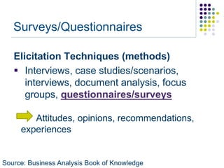 Surveys/Questionnaires

   Elicitation Techniques (methods)
    Interviews, case studies/scenarios,
      interviews, document analysis, focus
      groups, questionnaires/surveys

        Attitudes, opinions, recommendations,
     experiences


Source: Business Analysis Book of Knowledge
 