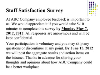 Staff Satisfaction Survey
At ABC Company employee feedback is important to
us. We would appreciate it if you would take 5-10
minutes to complete this survey by Monday May 7,
2012, 2012. All responses are anonymous and will be
kept confidential.
Your participation is voluntary and you may skip any
questions or discontinue at any point. By June 15, 2012
we will post the aggregate results and action items on
the intranet. Thanks in advance for sharing your
thoughts and opinions about how ABC Company could
be a better workplace!
 