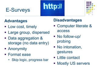 E-Surveys

Advantages                     Disadvantages
 Low cost, timely              Computer literate &
 Large group, dispersed         access
 Data aggregation &            No follow-up/
  storage (no data entry)        probing
 Anonymity                     No intonation,
                                 gestures
 Format ease
                                Little contact
   Skip logic, progress bar
                                Mostly US servers
 