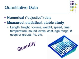 Quantitative Data

 Numerical (“objective”) data
 Measured, statistical, stable study
  Length, height, volume, weight, speed, time,
   temperature, sound levels, cost, age range, #
   users or groups, %, etc.
 