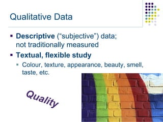 Qualitative Data

 Descriptive (“subjective”) data;
  not traditionally measured
 Textual, flexible study
  Colour, texture, appearance, beauty, smell,
   taste, etc.
 