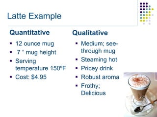 Latte Example
Quantitative          Qualitative
 12 ounce mug         Medium; see-
 7 “ mug height        through mug
 Serving              Steaming hot
  temperature 150ºF    Pricey drink
 Cost: $4.95          Robust aroma
                       Frothy;
                        Delicious
 