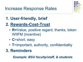 Increase Response Rates

1. User-friendly, brief
2. Rewards-Cost-Trust
  R=Value, positive regard, thanks, token
   WIIFM (incentive)
  C=short, easy
  T=important, authority, confidentiality
3. Reminders
   Example: BSU faculty/staff, & students
 