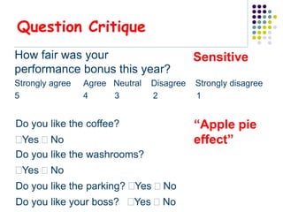 Question Critique
How fair was your                           Sensitive
performance bonus this year?
Strongly agree   Agree Neutral   Disagree   Strongly disagree
5                4     3         2          1


Do you like the coffee?                     “Apple pie
Yes  No                                   effect”
Do you like the washrooms?
Yes  No
Do you like the parking? Yes  No
Do you like your boss? Yes  No
 