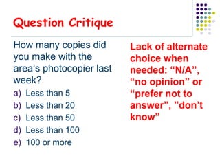 Question Critique
How many copies did       Lack of alternate
you make with the         choice when
area’s photocopier last   needed: “N/A”,
week?                     “no opinion” or
a)   Less than 5          “prefer not to
b)   Less than 20         answer”, ”don’t
c)   Less than 50         know”
d)   Less than 100
e)   100 or more
 