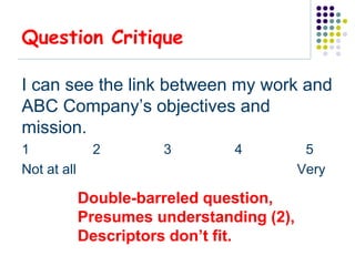 Question Critique

I can see the link between my work and
ABC Company’s objectives and
mission.
1             2        3        4           5
Not at all                                 Very

             Double-barreled question,
             Presumes understanding (2),
             Descriptors don’t fit.
 