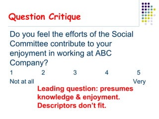 Question Critique

Do you feel the efforts of the Social
Committee contribute to your
enjoyment in working at ABC
Company?
1             2       3        4       5
Not at all                            Very
             Leading question: presumes
             knowledge & enjoyment.
             Descriptors don’t fit.
 