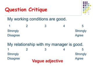 Question Critique
My working conditions are good.
 1         2         3           4       5
Strongly                             Strongly
Disagree                             Agree


My relationship with my manager is good.
1          2         3           4        5
Strongly                             Strongly
Disagree                             Agree
               Vague adjective
 