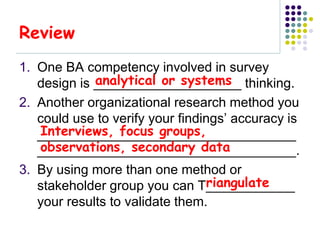 Review
1. One BA competency involved in survey
             analytical or systems
   design is ____________________ thinking.
2. Another organizational research method you
   could use to verify your findings’ accuracy is
   Interviews, focus groups,
   ___________________________________
   observations, secondary data
   ___________________________________.
3. By using more than one method or
                                 riangulate
   stakeholder group you can T____________
   your results to validate them.
 