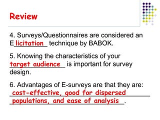 Review

4. Surveys/Questionnaires are considered an
  licitation
E_________ technique by BABOK.
5. Knowing the characteristics of your
target audience
_______________ is important for survey
design.
6. Advantages of E-surveys are that they are:
 cost-effective, good for dispersed
______________________________________
 populations, and ease of analysis
_______________________________.
 