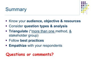 Summary

 Know your audience, objective & resources
 Consider question types & analysis
 Triangulate (*more than one method, &
  stakeholder group)
 Follow best practices
 Empathize with your respondents

Questions or comments?
 