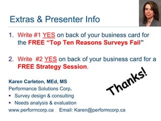 Extras & Presenter Info
1. Write #1 YES on back of your business card for
   the FREE “Top Ten Reasons Surveys Fail”

2. Write #2 YES on back of your business card for a
   FREE Strategy Session.

Karen Carleton, MEd, MS
Performance Solutions Corp.
 Survey design & consulting
 Needs analysis & evaluation
www.performcorp.ca Email: Karen@performcorp.ca
 