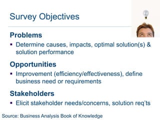 Survey Objectives

   Problems
    Determine causes, impacts, optimal solution(s) &
     solution performance

   Opportunities
    Improvement (efficiency/effectiveness), define
     business need or requirements

   Stakeholders
    Elicit stakeholder needs/concerns, solution req’ts

Source: Business Analysis Book of Knowledge
 