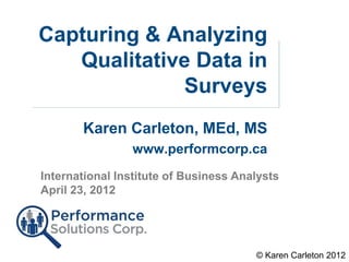 Capturing & Analyzing
   Qualitative Data in
             Surveys
       Karen Carleton, MEd, MS
                www.performcorp.ca
International Institute of Business Analysts
April 23, 2012




                                       © Karen Carleton 2012
 